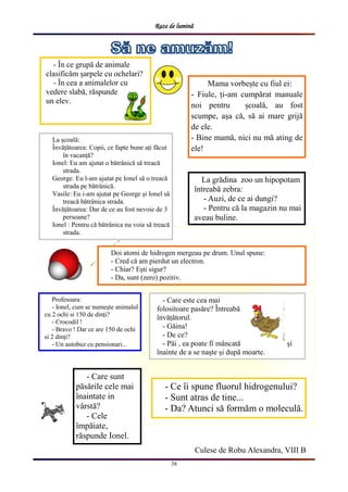Raze de lumină
38
Culese de Robu Alexandra, VIII B
Mama vorbește cu fiul ei:
- Fiule, ți-am cumpărat manuale
noi pentru școală, au fost
scumpe, așa că, să ai mare grijă
de ele.
- Bine mamă, nici nu mă ating de
ele!
La școală:
Învățătoarea: Copii, ce fapte bune ați făcut
în vacanță?
Ionel: Eu am ajutat o bătrânică să treacă
strada.
George: Eu l-am ajutat pe Ionel să o treacă
strada pe bătrânică.
Vasile: Eu i-am ajutat pe George și Ionel să
treacă bătrânica strada.
Învățătoarea: Dar de ce au fost nevoie de 3
persoane?
Ionel : Pentru că bătrânica nu voia să treacă
strada.
- Care sunt
păsările cele mai
înaintate in
vârstă?
- Cele
împăiate,
răspunde Ionel.
- În ce grupă de animale
clasificăm șarpele cu ochelari?
- În cea a animalelor cu
vedere slabă, răspunde
un elev.
Doi atomi de hidrogen mergeau pe drum. Unul spune:
- Cred că am pierdut un electron.
- Chiar? Ești sigur?
- Da, sunt (zero) pozitiv.
- Ce îi spune fluorul hidrogenului?
- Sunt atras de tine...
- Da? Atunci să formăm o moleculă.
Profesoara:
- Ionel, cum se numește animalul
cu 2 ochi si 150 de dinți?
- Crocodil !
- Bravo ! Dar ce are 150 de ochi
si 2 dinți?
- Un autobuz cu pensionari...
La grădina zoo un hipopotam
întreabă zebra:
- Auzi, de ce ai dungi?
- Pentru că la magazin nu mai
aveau buline.
- Care este cea mai
folositoare pasăre? Întreabă
învățătorul.
- Găina!
- De ce?
- Păi , ea poate fi mâncată și
înainte de a se naște și după moarte.
 