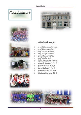 Raze de lumină
40
Coordonatori:
Colectivul de redacţie:
 prof. Vatamanu Florența
 prof. Diaconu Alina
 prof. Jacotă Mihaela
 prof. Neagu Monica
 prof. Păduraru Delia
 prof. Dulan Ada
 Robu Alexandra, VIII B
 Lucache Denisa, VIII B
 Costin Bianca, VII A
 Iacob Raluca, VIII B
 Cenușă Diana, VIII B
 Budacea Mariana, VI B
 