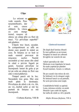 Raze de lumină
6
Clipe
La orizont se
vede soarele. Pare
nesemnificativ, dar
el este cauza
căldurii. În viteza
cu care merge
trenul, reuşesc să
zăresc un câmp plin cu flori de
maci. "Ce privelişte superbă!"
mă gândesc.
Clipele trec încet, sacadat.
În compartiment se află un
domn care poartă la mână un
ceas. În liniştea ce se lasă se
aude sunetul provocat de
mişcarea acelor. Număr
secundele şi mai arunc din când
în când o privire fugară pe
geam. Aceeaşi privelişte ne
înconjoară: lanuri de grâu şi pe
ici pe colo un câmp cu flori sau
câte o mică pădurice.
Timpul parcă stă în loc.
Secundele trec greu. Mai este
mult până la destinaţie.
Priveliştea de afară e de vis. Ah,
un vis...închid ochii şi mă las
purtată de liniştea ce mă
înconjoară.
Ciobanu Karina, VIII B
Barbu Tudor, IV A
Cântecul toamnei
De după deal lumina zboară
În raze galbene ca un tezaur.
Noaptea în luncă iar coboară
Și-nghite iar soarele de aur.
Adieri sporadice de vânt
Molcom zvon împrăștie în luncă.
Se-aude șoptind pe pământ
Ecoul toamnei. Acum e o nălucă.
De pe coastă vine miros de mir.
Se îmbracă via în struguri copți.
Pe întinsul luncii ca un patrafir,
Se scrie povestea unei nopți.
Candelabrele bolții se-aprind.
Luna, mireasa cerului, se-arată.
Straiele-i par codri de argint,
Iar iarba de omăt ca văl o poartă.
Maftei Briana-Ștefania, VII A
 