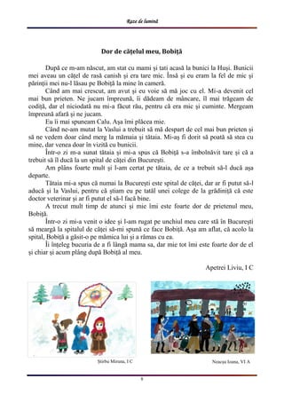 Raze de lumină
8
Neacșu Ioana, VI A
Dor de cățelul meu, Bobiță
După ce m-am născut, am stat cu mami și tati acasă la bunici la Huși. Bunicii
mei aveau un cățel de rasă canish și era tare mic. Însă și eu eram la fel de mic și
părinții mei nu-l lăsau pe Bobiță la mine în cameră.
Când am mai crescut, am avut și eu voie să mă joc cu el. Mi-a devenit cel
mai bun prieten. Ne jucam împreună, îi dădeam de mâncare, îl mai trăgeam de
codiță, dar el niciodată nu mi-a făcut rău, pentru că era mic și cuminte. Mergeam
împreună afară și ne jucam.
Eu îi mai spuneam Calu. Așa îmi plăcea mie.
Când ne-am mutat la Vaslui a trebuit să mă despart de cel mai bun prieten și
să ne vedem doar când merg la mămaia și tătaia. Mi-aș fi dorit să poată să stea cu
mine, dar venea doar în vizită cu bunicii.
Într-o zi m-a sunat tătaia și mi-a spus că Bobiță s-a îmbolnăvit tare și că a
trebuit să îl ducă la un spital de căței din București.
Am plâns foarte mult și l-am certat pe tătaia, de ce a trebuit să-l ducă așa
departe.
Tătaia mi-a spus că numai la București este spital de căței, dar ar fi putut să-l
aducă și la Vaslui, pentru că știam eu pe tatăl unei colege de la grădiniță că este
doctor veterinar și ar fi putut el să-l facă bine.
A trecut mult timp de atunci și mie îmi este foarte dor de prietenul meu,
Bobiță.
Într-o zi mi-a venit o idee și l-am rugat pe unchiul meu care stă în București
să meargă la spitalul de căței să-mi spună ce face Bobiță. Așa am aflat, că acolo la
spital, Bobiță a găsit-o pe mămica lui și a rămas cu ea.
Îi înțeleg bucuria de a fi lângă mama sa, dar mie tot îmi este foarte dor de el
și chiar și acum plâng după Bobiță al meu.
Apetrei Liviu, I C
Știrbu Miruna, I C
 