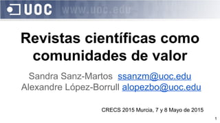 1
Revistas científicas como
comunidades de valor
Sandra Sanz-Martos ssanzm@uoc.edu
Alexandre López-Borrull alopezbo@uoc.edu
CRECS 2015 Murcia, 7 y 8 Mayo de 2015
 