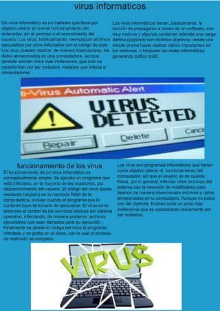 virus informaticos
Un virus informático es un malware que tiene por
objetivo alterar el normal funcionamiento del
ordenador, sin el permiso o el conocimiento del
usuario. Los virus, habitualmente, reemplazan archivos
ejecutables por otros infectados con el código de este.
Los virus pueden destruir, de manera intencionada, los
datos almacenados en una computadora, aunque
también existen otros más inofensivos, que solo se
caracterizan por ser molestos. malware que infecta a
computadoras.
Los virus informáticos tienen, básicamente, la
función de propagarse a través de un software, son
muy nocivos y algunos contienen además una carga
dañina (payload) con distintos objetivos, desde una
simple broma hasta realizar daños importantes en
los sistemas, o bloquear las redes informáticas
generando tráfico inútil.
funcionamiento de los virus
El funcionamiento de un virus informático es
conceptualmente simple. Se ejecuta un programa que
está infectado, en la mayoría de las ocasiones, por
desconocimiento del usuario. El código del virus queda
residente (alojado) en la memoria RAM de la
computadora, incluso cuando el programa que lo
contenía haya terminado de ejecutarse. El virus toma
entonces el control de los servicios básicos del sistema
operativo, infectando, de manera posterior, archivos
ejecutables que sean llamados para su ejecución.
Finalmente se añade el código del virus al programa
infectado y se graba en el disco, con lo cual el proceso
de replicado se completa.
Los virus son programas informáticos que tienen
como objetivo alterar el funcionamiento del
computador, sin que el usuario se de cuenta.
Estos, por lo general, infectan otros archivos del
sistema con la intensión de modificarlos para
destruir de manera intencionada archivos o datos
almacenados en tu computador. Aunque no todos
son tan dañinos. Existen unos un poco más
inofensivos que se caracterizan únicamente por
ser molestos.
 