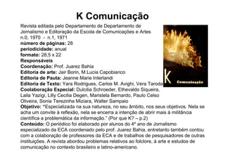 K Comunicação
Revista editada pelo Departamento de Departamento de
Jornalismo e Editoração da Escola de Comunicações e Artes
n.0, 1970 - n.1, 1971
número de páginas: 28
periodicidade: anual
formato: 28,5 x 22
Responsáveis
Coordenação: Prof. Juarez Bahia
Editoria de arte: Jair Borin, M.Lucia Capobianco
Editoria de Pauta: Jeanne Marie Interlandi
Editoria de Texto: Yara Rodrigues, Carlos M. Avighi, Vera Taroda
Coolaboração Especial: Dulcilia Schroeder, Ethevaldo Siqueira,
Laila Yazigi, Lilly Cecilia Degen, Maristela Bernardo, Paulo Celso
Oliveira, Sonia Terezinha Miziara, Walter Sampaio
Objetivo: “Especializada na sua natureza, no seu âmbito, nos seus objetivos. Nela se
acha um convite à reflexão, nela se encerra a intenção de abrir mais à militância
científica a problemática da informação.” (Por que K? – p.2)
Conteúdo: O periódico foi elaborado por alunos do 4º ano de Jornalismo
especializado da ECA coordenado pelo prof. Juarez Bahia, entretanto também contou
com a colaboração de professores da ECA e de trabalhos de pesquisadores de outras
instituições. A revista abordou problemas relativos ao folclore, à arte e estudos de
comunicação no contexto brasileiro e latino-americano.
 