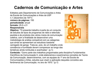 Cadernos de Comunicação e Artes
Editados pelo Departamento de Comunicações e Artes
da Escola de Comunicações e Artes da USP
n.1 (dezembro de 1971)
número de páginas: 150
periodicidade: anual
formato: 25,5 x 21
Responsáveis
Objetivo: “O presente trabalho é parte de um conjunto
de estudos de tipos de programas de rádio e televisão
paulista e de produtos dos vários meios de comunicação
coletiva, com a finalidade de desenvolver uma
metodologia de análise compatível com as categorias
que ainda se apresentam ao estudioso bastante
carregado de ganga. Trata-se, pois, de um trabalho onde
constância e humildade devem comparecer ao longo das
tentativas ainda rombudas e acanhadas”. (p.1)
Conteúdo: “Como parte dos trabalhos programados pela disciplina Fundamentos
Científicos da Comunicação II, onde elaboramos e examinamos conceitos da Teoria
da Comunicação, desenvolvemos, com as equipes do 1º ano da Escola de
Comunicações e Artes, estudos que visam a aplicação daqueles conceitos aos
fenômenos da Comunicação, no ano de 1970.” (p.1)
 