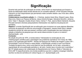 Significação
Durante todo período de publicação da revista, vários foram os responsáveis que tiveram a
frente da elaboração desta revista através de um conselho editorial; o Profº Eduardo Peñuela
Cãnizal é um dos responsáveis que permanece neste conselho desde o seu início até a última
edição publicada.
Colaboradores na primeira edição: A. J. Greimas, Ignácio Assis Silva, Edward Lopes, Alceu
Dias Lima, Diana Luz Pessoa de Barros, Jesus Antonio Durigan, Salvatore Donofrio, Johanna
Smit, Tieko Y. Miyasaki, Evaldo Amaro Vieira, Cidmar T. Pais, Jeanne Marie Interlandi, Eduardo
Penuela Canizal e diversos pesquisadores interessados nos objetivos da pesquisa em
semiótica.
Objetivo:“a revista Significação tem se esforçado para incorporar em suas páginas diferentes
caminhos da pesquisa na área de comunicação e linguagens, visando trazer para o debate
acadêmico pontos de vista que possam contribuir para a atualização dos seus leitores em
relação a trabalhos de pesquisa que vêm sendo desenvolvidos no país e no exterior”.
(Apresentação - p.8)
Conteúdo:
Na edição de junho de 1974, a revista estava “interessada na construção de uma
metalinguagem cientifica para a abordagem dos problemas semióticos” Em março de 1999
passa a ser publicada pelo NUPPI – Núcleo de Pesquisa em Poética da Imagem e pela UTP –
Universidade Tuiuti do Paraná e nesta edição, a Significação começa a rever sua historia:
“fundada há alguns anos, entra numa fase em que se pretende, de um lado, conquistar a
regularidade de uma publicação periódica e, de outro, manter seus vínculos com a semiótica.”.
Na 14ª edição passa a ter colaboração do Departamento de Cinema, Rádio e Televisão da
ECA-USP. É especificamente uma revista acadêmica que tem o objetivo congregar trabalhos
escritos na área de semiótica em várias línguas. (n.1, Apresentação: p.8)
 