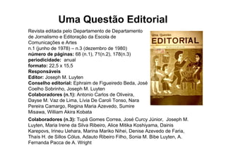 Uma Questão Editorial
Revista editada pelo Departamento de Departamento
de Jornalismo e Editoração da Escola de
Comunicações e Artes
n.1 (junho de 1978) – n.3 (dezembro de 1980)
número de páginas: 68 (n.1), 71(n.2), 178(n.3)
periodicidade: anual
formato: 22,5 x 15,5
Responsáveis
Editor: Joseph M. Luyten
Conselho editorial: Ephraim de Figueiredo Beda, José
Coelho Sobrinho, Joseph M. Luyten
Colaboradores (n.1): Antonio Carlos de Oliveira,
Dayse M. Vaz de Lima, Lívia De Caroli Tonso, Nara
Pereira Camargo, Regina Maria Azevedo, Sumire
Misawa, William Akira Kobata
Colaboradores (n.3): Tupã Gomes Correa, José Curcy Júnior, Joseph M.
Luyten, Maria Irene da Silva Ribeiro, Alice Mitika Koshiyama, Dainis
Karepovs, Irineu Uehara, Marina Mariko Nihei, Denise Azevedo de Faria,
Thaís H. de Sillos Cólus, Adauto Ribeiro Filho, Sonia M. Bibe Luyten, A.
Fernanda Pacca de A. Wright
 