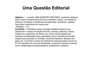 Uma Questão Editorial
Objetivo: “...a revista ‘UMA QUESTÃO EDITORIAL’ pretende colaborar
para o maior conhecimento do ramo e também mostrar, na medida do
possível, novidades e tendências de editoração, sobretudo, aquelas
mais úteis e aplicáveis em nosso país.”
 (Prefácio – n.1)
Conteúdo: O periódico buscou divulgar trabalhos teóricos que
abordavam o campo da edição de livros, revistas, partituras, discos,
história em quadrinhos, de filmes, etc. Outros temas ligados aos
produtos da editoração foram abordados como a literatura de cordel,
xilogravura produzida no nordeste, encontros literários, literatura em
geral, etc. O primeiro número foi totalmente produzido pelos alunos do
5º e 6º semestre do curso de Editoração, os demais números contaram
com a colaboração de pesquisadores, professores e editores.
 