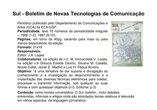 Sul - Boletim de Novas Tecnologias de Comunicação
 Periódico publicado pelo Departamento de Comunicações e
 Artes (CCA) da ECA-USP.
 Periodicidade: teve 10 números de periodicidade irregular
 – 1986 (1-2), 1987 (8-10).
 Páginas: em torno de 40pg. variando para mais ou para
 menos dependendo da edição.
 Formato: 21x19
 Responsáveis:
 Editor: J.A. Lopes.
 Colaboradores: na edição de n.0 M. Immacolata V. Lopes,
 na edição n.8 Glaucia Eneida Davino, Silvana M. Casella,
 Nicole Collet, Javier E. Madrid e Luiz H. Pádua Rivoiro.
 Objetivo: “é uma tentativa de dar suporte e divulgação ao
 conhecimento e a investigação ao desenvolvimento e a
 implantação das diversas técnicas eletrônicas para coletar,
 processar e transmitir informação, sob qualquer as suas
 formas e com quaisquer objetivos (n.0, Editorial: p.3)
 Conteúdo: como revista universitária. O Sul: boletim.. inclui debates,
 entrevistas, informes e artigos onde são abordados temas relativos à televisão
 em vários aspectos: da linguagem jornalística.
 