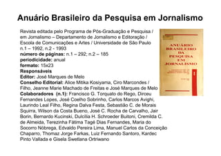 Anuário Brasileiro da Pesquisa em Jornalismo
Revista editada pelo Programa de Pós-Graduação e Pesquisa /
em Jornalismo – Departamento de Jornalismo e Editoração /
Escola de Comunicações e Artes / Universidade de São Paulo
n.1 – 1992, n.2 - 1993
número de páginas: n.1 – 292; n.2 – 185
periodicidade: anual
formato: 15x23
Responsáveis
Editor: José Marques de Melo
Conselho Editorial: Alice Mitika Kosiyama, Ciro Marcondes /
Filho, Jeanne Marie Machado de Freitas e José Marques de Melo
Colaboradores (n.1): Francisco G. Torquato do Rego, Dirceu
Fernandes Lopes, José Coelho Sobrinho, Carlos Marcos Avighi,
Laurindo Leal Filho, Regina Dalva Festa, Sebastião C. de Morais
Squirra, Wilson da Costa Bueno, José C. Rocha de Carvalho, Jair
Borin, Bernardo Kucinski, Dulcília H. Schroeder Buitoni, Cremilda C.
de Almeida, Terezinha Fátima Tagé Dias Fernandes, Maria do
Socorro Nóbrega, Edvaldo Pereira Lima, Manuel Carlos da Conceição
Chaparro, Thomaz Jorge Farkas, Luiz Fernando Santoro, Kardec
Pinto Vallada e Gisela Swetlana Ortriwano
 