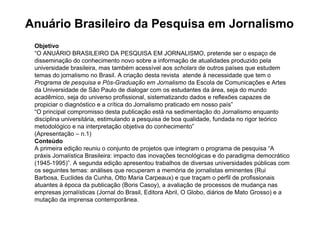 Anuário Brasileiro da Pesquisa em Jornalismo
 Objetivo
 “O ANUÁRIO BRASILEIRO DA PESQUISA EM JORNALISMO, pretende ser o espaço de
 disseminação do conhecimento novo sobre a informação de atualidades produzido pela
 universidade brasileira, mas também acessível aos scholars de outros países que estudem
 temas do jornalismo no Brasil. A criação desta revista atende à necessidade que tem o
 Programa de pesquisa e Pós-Graduação em Jornalismo da Escola de Comunicações e Artes
 da Universidade de São Paulo de dialogar com os estudantes da área, seja do mundo
 acadêmico, seja do universo profissional, sistematizando dados e reflexões capazes de
 propiciar o diagnóstico e a crítica do Jornalismo praticado em nosso país”
 “O principal compromisso desta publicação está na sedimentação do Jornalismo enquanto
 disciplina universitária, estimulando a pesquisa de boa qualidade, fundada no rigor teórico
 metodológico e na interpretação objetiva do conhecimento”
 (Apresentação – n.1)
 Conteúdo
 A primeira edição reuniu o conjunto de projetos que integram o programa de pesquisa “A
 práxis Jornalística Brasileira: impacto das inovações tecnológicas e do paradigma democrático
 (1945-1995)”. A segunda edição apresentou trabalhos de diversas universidades públicas com
 os seguintes temas: análises que recuperam a memória de jornalistas eminentes (Rui
 Barbosa, Euclides da Cunha, Otto Maria Carpeaux) e que traçam o perfil de profissionais
 atuantes à época da publicação (Boris Casoy), a avaliação de processos de mudança nas
 empresas jornalísticas (Jornal do Brasil, Editora Abril, O Globo, diários de Mato Grosso) e a
 mutação da imprensa contemporânea.
 