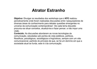 Atrator Estranho
Objetivo: Divulgar os resultados dos workshops que o NTC realizou
periodicamente onde foram realizadas discussões entre “pesquisadores de
diversas áreas do conhecimento para debater questões emergentes no
universo da comunicação contemporânea”. De cada tema discutido
procurou-se situar conceitos, atualizá-los e fazer pensar, e não impor uma
visão.
Conteúdo: As discussões abordaram as novas tecnologias da
comunicação, estudadas sob pontos de vista estéticos, políticos,
filosóficos, psicológicos, sociológicos e lingüísticos, sempre com um viés
comunicacional, partindo do princípio de que, se há um domínio em que a
sociedade atual se funda, este é o da comunicação.
 