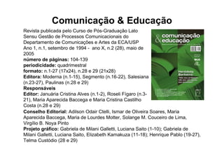 Comunicação & Educação
Revista publicada pelo Curso de Pós-Graduação Lato
Sensu Gestão de Processos Comunicacionais do
Departamento de Comunicações e Artes da ECA/USP
Ano 1, n.1, setembro de 1994 - ano X, n.2 (28), maio de
2005
número de páginas: 104-139
periodicidade: quadrimestral
formato: n.1-27 (17x24), n.28 e 29 (21x28)
Editora: Moderna (n.1-15), Segmento (n.16-22), Salesiana
(n.23-27), Paulinas (n.28 e 29)
Responsáveis
Editor: Januária Cristina Alves (n.1-2), Roseli Fígaro (n.3-
21), Maria Aparecida Baccega e Maria Cristina Castilho
Costa (n.28 e 29)
Conselho Editorial: Adilson Odair Ctelli, Ismar de Oliveira Soares, Maria
Aparecida Baccega, Maria de Lourdes Motter, Solange M. Couceiro de Lima,
Virgílio B. Noya Pinto
Projeto gráfico: Gabriela de Milani Galletti, Luciana Saito (1-10); Gabriela de
Milani Galletti, Luciana Saito, Elizabeth Kamakuza (11-18); Henrique Pablo (19-27),
Telma Custódio (28 e 29)
 