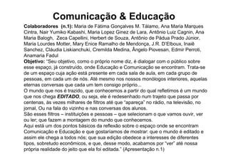 Comunicação & Educação
Colaboradores (n.1): Maria de Fátima Gonçalves M. Tálamo, Ana Maria Marques
Cintra, Nair Yumiko Kabashi, Maria Lopez Ginez de Lara, Antônio Luiz Cagnin, Ana
Maria Balogh, Zeca Capellini, Herbert de Souza, Antônio de Pádua Prado Júnior,
Maria Lourdes Motter, Mary Enice Ramalho de Mendonça, J.R. D’Elboux, Inaiê
Sanchez, Cláudia Liskianchuki, Cremilda Medina, Ângelo Piovesan, Edmir Perroti,
Anamaria Fadul
Objetivo: “Seu objetivo, como o próprio nome diz, é dialogar com o público sobre
esse espaço, já construído, onde Educação e Comunicação se encontram. Trata-se
de um espaço cuja ação está presente em cada sala de aula, em cada grupo de
pessoas, em cada um de nós. Até mesmo nos nossos monólogos interiores, aquelas
eternas conversas que cada um tem consigo próprio...
O mundo que nos é trazido, que conhecemos a partir do qual refletimos é um mundo
que nos chega EDITADO, ou seja, ele é redesenhado num trajeto que passa por
centenas, às vezes milhares de filtros até que “apareça” no rádio, na televisão, no
jornal, Ou na fala do vizinho e nas conversas dos alunos.
São esses filtros – instituições e pessoas – que selecionam o que vamos ouvir, ver
ou ler; que fazem a montagem do mundo que conhecemos.
Aqui está um dos pontos básicos da reflexão sobre o espaço onde se encontram
Comunicação e Educação e que gostaríamos de mostrar: que o mundo é editado e
assim ele chega a todos nós; que sua edição obedece a interesses de diferentes
tipos, sobretudo econômicos, e que, desse modo, acabamos por “ver” até nossa
própria realidade do jeito que ela foi editada.” (Apresentação n.1)
 