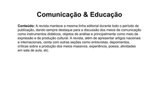 Comunicação & Educação
Conteúdo: A revista manteve a mesma linha editorial durante todo o período de
publicação, dando sempre destaque para a discussão dos meios de comunicação
como instrumentos didáticos, objetos de análise e principalmente como meio de
expressão e de produção cultural. A revista, além de apresentar artigos nacionais
e internacionais, conta com outras seções como entrevistas, depoimentos,
críticas sobre a produção dos meios massivos, experiência, poesia, atividades
em sala de aula, etc.
 
