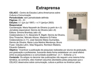 Extraprensa
CELACC - Centro de Estudos Latino-Americanos sobre
Cultura e Comunicação
Periodicidade: sem periodicidade definida
Páginas: 23 – 51
Edições: n.1 (jun./jul 1997) – n.11 (jan/jun 2003)
Responsável
Coordenação: Maria Nazareth de Oliveira (a partir do n.2)
Jornalista responsável: Dennis de Oliveira (até n.8)
Editora: Simone Brombay (até n.8)
Colaboradores (n.1): Alexandre R. Bigelli, Dennis de Oliveira,
Dina Thrascher, Marcelo Afonso, Massimo Di Felice
Colaboradores (n.11): José Gerardo Matos Guimarães,
Dennis de Oliveira, Maria Luiza Martins Mendonça, Bruno
Fuser, Cláudia Lahni, Silas Nogueira, Romilson Madeira,
Eduardo Galeano.
Objetivo: “incentivar a publicação de pesquisas realizadas por alunos da graduação,
pos graduação e professores, buscando desta forma estabelecer um canal efetivo
entre os pesquisadores e a comunidade acadêmica”. (n.1 – Editorial, p.1)
Conteúdo: Os artigos no decorrer das publicações não seguem uma mesma linha
temática, ao contrario, eles mostram assuntos abordados pelas pesquisas que o
CELACC desenvolve sobre comunicação, cultura e política na América Latina.
 
