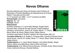 Novos Olhares
Revista publicada pelo Grupo de Estudos sobre Práticas de
Recepção a Produtos Mediáticos do Departamento de Cinema,
Rádio e Televisão da ECA-USP
n.1 (1º semestre de 1998) – n.9 (1º semestre de 2002)
Periodicidade: semestral
Páginas: 48 – 55
Formato: 30x18
Responsável
Conselho Editorial (n.1): Anna Maria Balogh, Ângelo Pedro
Piovesan Neto, Eduardo Penuela Canizal, Gisela Swetlana
Ortriwano, Ismail Xavier, Jose M. M. Costas, Maria T. F. Rocco,
Mauro Wilton de Sousa, Regina Festa, Sérgio Adorno.
Jornalista responsável: Ricardo Castanho de Vasconcelos (até n.2)
Conselho Editorial (n.9): Ângelo P. Piovesan Neto, Eduardo Peñuela Canizal,
Ismail Xavier, Jose M. M. Costas, Maria T. F. Rocco, Mauro Wilton de Sousa,
Sérgio Adorno.
Colaboradores (n.1): Jesús Martín-Barbero, Anna Maria Balogh, Sérgio
Adorno, Maria Luiza Mendonça, Mauro Wilton de Sousa.
Colaboradores (n.9): Márcia Gomes Marques, Christian Godoi, Maria Cristina
Costa, Guilherme Ranoya, Ronaldo Mathias.
 
