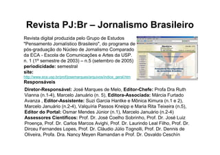 Revista PJ:Br – Jornalismo Brasileiro
Revista digital produzida pelo Grupo de Estudos
"Pensamento Jornalístico Brasileiro", do programa de
pós-graduação do Núcleo de Jornalismo Comparado
da ECA - Escola de Comunicações e Artes da USP.
n. 1 (1º semestre de 2003) – n.5 (setembro de 2005)
periodicidade: semestral
site:
http://www.eca.usp.br/prof/josemarques/arquivos/indice_geral.htm
Responsáveis
Diretor-Responsável: José Marques de Melo, Editor-Chefe: Profa Dra Ruth
Vianna (n.1-4), Marcelo Januário (n. 5), Editora-Associada: Márcia Furtado
Avanza , Editor-Assistente: Suzi Garcia Hantke e Mônica Kimura (n.1 e 2),
Marcelo Januário (n.2-4), Valquíria Passos Kneipp e Maria Rita Teixeira (n.5),
Editor do Portal: Osmar Mendes Júnior (n.1), Marcelo Januário (n.2-4)
Assessores Científicos: Prof. Dr. José Coelho Sobrinho, Prof. Dr. José Luiz
Proença, Prof. Dr. Carlos Marcos Avighi, Prof. Dr. Laurindo Leal Filho, Prof. Dr.
Dirceu Fernandes Lopes, Prof. Dr. Cláudio Júlio Tognolli, Prof. Dr. Dennis de
Oliveira, Profa. Dra. Nancy Meyen Ramandan e Prof. Dr. Osvaldo Ceschín
 