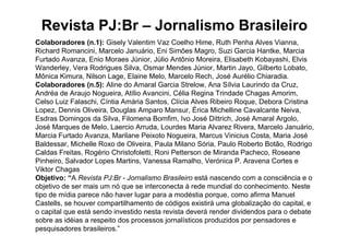 Revista PJ:Br – Jornalismo Brasileiro
Colaboradores (n.1): Gisely Valentim Vaz Coelho Hime, Ruth Penha Alves Vianna,
Richard Romancini, Marcelo Januário, Eni Simões Magro, Suzi Garcia Hantke, Marcia
Furtado Avanza, Enio Moraes Júnior, Júlio Antônio Moreira, Elisabeth Kobayashi, Elvis
Wanderley, Vera Rodrigues Silva, Osmar Mendes Júnior, Martin Jayo, Gilberto Lobato,
Mônica Kimura, Nilson Lage, Elaine Melo, Marcelo Rech, José Aurélio Chiaradia.
Colaboradores (n.5): Aline do Amaral Garcia Strelow, Ana Sílvia Laurindo da Cruz,
Andréa de Araujo Nogueira, Atílio Avancini, Célia Regina Trindade Chagas Amorim,
Celso Luiz Falaschi, Cíntia Amária Santos, Clícia Alves Ribeiro Roque, Debora Cristina
Lopez, Dennis Oliveira, Douglas Amparo Mansur, Érica Michelline Cavalcante Neiva,
Esdras Domingos da Silva, Filomena Bomfim, Ivo José Dittrich, José Amaral Argolo,
José Marques de Melo, Laercio Arruda, Lourdes Maria Alvarez Rivera, Marcelo Januário,
Marcia Furtado Avanza, Marilane Peixoto Nogueira, Marcus Vinicius Costa, Maria José
Baldessar, Michelle Roxo de Oliveira, Paula Milano Sória, Paulo Roberto Botão, Rodrigo
Caldas Freitas, Rogério Christofoletti, Roni Petterson de Miranda Pacheco, Roseane
Pinheiro, Salvador Lopes Martins, Vanessa Ramalho, Verónica P. Aravena Cortes e
Viktor Chagas
Objetivo: “A Revista PJ:Br - Jornalismo Brasileiro está nascendo com a consciência e o
objetivo de ser mais um nó que se interconecta à rede mundial do conhecimento. Neste
tipo de mídia parece não haver lugar para a modéstia porque, como afirma Manuel
Castells, se houver compartilhamento de códigos existirá uma globalização do capital, e
o capital que está sendo investido nesta revista deverá render dividendos para o debate
sobre as idéias a respeito dos processos jornalísticos produzidos por pensadores e
pesquisadores brasileiros.”
 