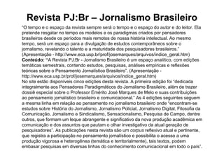 Revista PJ:Br – Jornalismo Brasileiro
“O tempo e o espaço da revista sempre será o tempo e o espaço do autor e do leitor. Ela
pretende resgatar no tempo os modelos e os paradigmas criados por pensadores
brasileiros desde os períodos mais remotos de nossa história intelectual. Ao mesmo
tempo, será um espaço para a divulgação de estudos contemporâneos sobre o
jornalismo, revelando o talento e a maturidade dos pesquisadores brasileiros.”
(Apresentação - http://www.eca.usp.br/prof/josemarques/arquivos/indice_geral.htm)
Conteúdo: “A Revista PJ:Br - Jornalismo Brasileiro é um espaço analítico, com edições
temáticas semestrais, contendo estudos, pesquisas, análises empíricas e reflexões
teóricas sobre o Pensamento Jornalístico Brasileiro”. (Apresentação -
http://www.eca.usp.br/prof/josemarques/arquivos/indice_geral.htm)
No site estão disponíveis cinco edições desta revista. A primeira edição foi “dedicada
integralmente aos Pensadores Paradigmáticos do Jornalismo Brasileiro, além de trazer
dossiê especial sobre o Professor Emérito José Marques de Melo e suas contribuições
ao pensamento jornalístico brasileiro e comunicacional.” As 4 edições seguintes seguem
a mesma linha em relação ao pensamento no jornalismo brasileiro onde “encontram-se
estudos sobre História do Jornalismo, Jornalismo Policial, Jornalismo Digital, Filosofia da
Comunicação, Jornalismo e Sindicalismo, Sensacionalismo, Pesquisa de Campo, dentre
outros, que formam um leque abrangente e significativo da nova produção acadêmica em
comunicação e dos assuntos que pautam o olhar investigativo da atual geração de
pesquisadores”. As publicações nesta revista são um corpus reflexivo atual e pertinente,
que registra a participação no pensamento jornalístico e possibilita o acesso a uma
produção vigorosa e heterogênea (temática e territorialmente), tais textos, podem
embasar pesquisas em diversas linhas do conhecimento comunicacional em todo o país”.
 