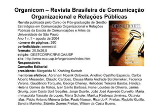 Organicom – Revista Brasileira de Comunicação
     Organizacional e Relações Públicas
 Revista publicada pelo Curso de Pós-graduação de Gestão
 Estratégica em Comunicação Organizacional e Relações
 Públicas da Escola de Comunicações e Artes da
 Universidade de São Paulo.
 Ano 1 n.1 – agosto de 2004
 número de páginas: 260
 periodicidade: semestral
 formato: 20,5x26,5
 edição: GESTCORP/CRP/ECA/USP
 site: http://www.eca.usp.br/organicom/index.htm
 Responsáveis
 Conselho Editorial
 presidente: Margarida M. Krohling Kunsch
 membros efetivos: Abraham Nosnik Ostowiak, Anotinio Castilho Esparcia, Carlos
 Alberto Messeder, Cláudio Cardoso, Cleusa Maria Andrade Scroferneker, Federico
 Varona, Gaudêncio Torquato, George Cheney, Heliodoro Teixeira Bastos, Heloiza
 Helena Gomes de Matos, Ivan Santo Barbosa, Ivone Lourdes de Oliveira, James
 Grunig, Joan Costa Solá Segales, Jorge Duarte, João José Azevedo Curvello, Maria
 Immacolata Vassalo de Lopes, Maria Schuler, Mariluz Restrepo Jiménez, Octavio
 Islas, Pablo Antonio Múnera Uribe, Paulo Nassar, Ricardo F. Freitas, Rodolfo Gutilla,
 Sandra Marinho, Sidnéia Gomes Freitas, Wilson da Costa Bueno.
 