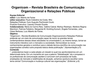 Organicom – Revista Brasileira de Comunicação
      Organizacional e Relações Públicas
Equipe Editorial
editor: Luiz Alberto de Farias
editor executivo: Paulo Celestino da Costa, filho
Relações Públicas: Cyro Augusto Pachicoski Couto
Produtor Executivo: Leandro Orsolini Duarte
Colaboradores: Maria do Carmo Reis, Valéria Cabral, Mariluz Restrepo, Marlene Regina
Marchiori, Patrícia Felisbino, Margarida M. Krohling Kunsch, Ângela Fernandes, Júlio
César Barbosa, Luiz Alberto de Farias.
Objetivo
“Organicom - Revista Brasileira de Comunicação Organizacional e Relações Públicas
pretende ser um meio de comunicação capaz de reunir os grandes temas
contemporâneos dessas áreas estudadas na universidade e, ao mesmo tempo, tornar-se
instrumento interativo com o mercado e a sociedade. Democratizar os novos
conhecimentos gerados e contribuir para o debate técnico-científico da comunicação nas
organizações constitui outra proposta básica desta publicação.” (Apresentação p.5)
Conteúdo
“...pretendemos trazer a cada edição um dossiê no qual nos aprofundaremos em um
determinado tema. Em um momento em que a palavra “Globalização” dá o compasso e
os profissionais de comunicação assitem e convivem com processos de fusão,
ampliações de mercado e redefinições de atuação, achamos oportuno escolher como
tema central “Comunicação e mudança cultural nas organizações.” (Editorial, p.8)
 