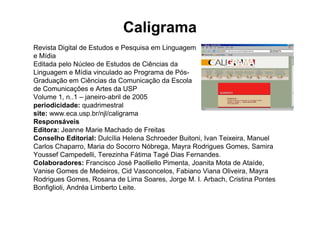 Caligrama
Revista Digital de Estudos e Pesquisa em Linguagem
e Mídia
Editada pelo Núcleo de Estudos de Ciências da
Linguagem e Mídia vinculado ao Programa de Pós-
Graduação em Ciências da Comunicação da Escola
de Comunicações e Artes da USP
Volume 1, n..1 – janeiro-abril de 2005
periodicidade: quadrimestral
site: www.eca.usp.br/njl/caligrama
Responsáveis
Editora: Jeanne Marie Machado de Freitas
Conselho Editorial: Dulcília Helena Schroeder Buitoni, Ivan Teixeira, Manuel
Carlos Chaparro, Maria do Socorro Nóbrega, Mayra Rodrigues Gomes, Samira
Youssef Campedelli, Terezinha Fátima Tagé Dias Fernandes.
Colaboradores: Francisco José Paolliello Pimenta, Joanita Mota de Ataíde,
Vanise Gomes de Medeiros, Cid Vasconcelos, Fabiano Viana Oliveira, Mayra
Rodrigues Gomes, Rosana de Lima Soares, Jorge M. I. Arbach, Cristina Pontes
Bonfiglioli, Andréa Limberto Leite.
 