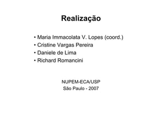 Realização

• Maria Immacolata V. Lopes (coord.)
• Cristine Vargas Pereira
• Daniele de Lima
• Richard Romancini


           NUPEM-ECA/USP
           São Paulo - 2007
 