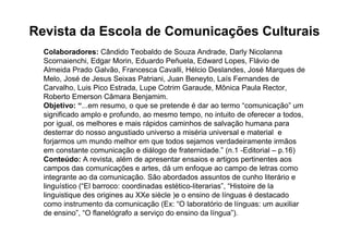 Revista da Escola de Comunicações Culturais
  Colaboradores: Cândido Teobaldo de Souza Andrade, Darly Nicolanna
  Scornaienchi, Edgar Morin, Eduardo Peñuela, Edward Lopes, Flávio de
  Almeida Prado Galvão, Francesca Cavalli, Hélcio Deslandes, José Marques de
  Melo, José de Jesus Seixas Patriani, Juan Beneyto, Laís Fernandes de
  Carvalho, Luis Pico Estrada, Lupe Cotrim Garaude, Mônica Paula Rector,
  Roberto Emerson Câmara Benjamim.
  Objetivo: “...em resumo, o que se pretende é dar ao termo “comunicação” um
  significado amplo e profundo, ao mesmo tempo, no intuito de oferecer a todos,
  por igual, os melhores e mais rápidos caminhos de salvação humana para
  desterrar do nosso angustiado universo a miséria universal e material e
  forjarmos um mundo melhor em que todos sejamos verdadeiramente irmãos
  em constante comunicação e diálogo de fraternidade.” (n.1 -Editorial – p.16)
  Conteúdo: A revista, além de apresentar ensaios e artigos pertinentes aos
  campos das comunicações e artes, dá um enfoque ao campo de letras como
  integrante ao da comunicação. São abordados assuntos de cunho literário e
  linguístico (“El barroco: coordinadas estético-literarias”, “Histoire de la
  linguistique des origines au XXe siècle )e o ensino de línguas é destacado
  como instrumento da comunicação (Ex: “O laboratório de línguas: um auxiliar
  de ensino”, “O flanelógrafo a serviço do ensino da língua”).
 