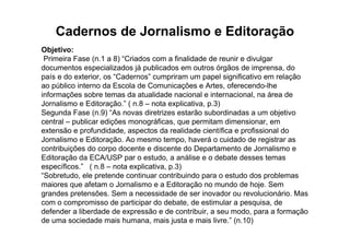 Cadernos de Jornalismo e Editoração
Objetivo:
 Primeira Fase (n.1 a 8) “Criados com a finalidade de reunir e divulgar
documentos especializados já publicados em outros órgãos de imprensa, do
país e do exterior, os “Cadernos” cumpriram um papel significativo em relação
ao público interno da Escola de Comunicações e Artes, oferecendo-lhe
informações sobre temas da atualidade nacional e internacional, na área de
Jornalismo e Editoração.” ( n.8 – nota explicativa, p.3)
Segunda Fase (n.9) “As novas diretrizes estarão subordinadas a um objetivo
central – publicar edições monográficas, que permitam dimensionar, em
extensão e profundidade, aspectos da realidade científica e profissional do
Jornalismo e Editoração. Ao mesmo tempo, haverá o cuidado de registrar as
contribuições do corpo docente e discente do Departamento de Jornalismo e
Editoração da ECA/USP par o estudo, a análise e o debate desses temas
específicos.” ( n.8 – nota explicativa, p.3)
“Sobretudo, ele pretende continuar contribuindo para o estudo dos problemas
maiores que afetam o Jornalismo e a Editoração no mundo de hoje. Sem
grandes pretensões. Sem a necessidade de ser inovador ou revolucionário. Mas
com o compromisso de participar do debate, de estimular a pesquisa, de
defender a liberdade de expressão e de contribuir, a seu modo, para a formação
de uma sociedade mais humana, mais justa e mais livre.” (n.10)
 