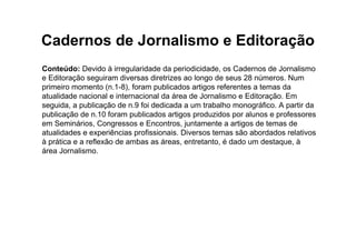 Cadernos de Jornalismo e Editoração
Conteúdo: Devido à irregularidade da periodicidade, os Cadernos de Jornalismo
e Editoração seguiram diversas diretrizes ao longo de seus 28 números. Num
primeiro momento (n.1-8), foram publicados artigos referentes a temas da
atualidade nacional e internacional da área de Jornalismo e Editoração. Em
seguida, a publicação de n.9 foi dedicada a um trabalho monográfico. A partir da
publicação de n.10 foram publicados artigos produzidos por alunos e professores
em Seminários, Congressos e Encontros, juntamente a artigos de temas de
atualidades e experiências profissionais. Diversos temas são abordados relativos
à prática e a reflexão de ambas as áreas, entretanto, é dado um destaque, à
área Jornalismo.
 