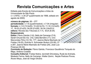 Revista Comunicações e Artes
Editada pela Escola de Comunicações e Artes da
Universidade de São Paulo
n.1 (1970) – n.34 (2º quadrimestre de 1998, editado em
agosto de 2000)
número de páginas: 56 – 277
periodicidade: n.1-6 (quadrimestral), n.7-34 (irregular)
formato: n.1-9 (13,5x20); 10 (22,5x15); 11-16 (14,5x20)
17, 18-23 (21x23); 24-29 (21x28), 30-34 (18x25,5)
editora: Revista dos Tribunais (n.1-7), ECA (8-34)
Responsáveis
Editor: Flávio Galvão (1-6), Nelly de Camargo (7-9),
Sarah Chucid Da Via (10), Célia Berretini (11), Ciro
Marcondes Filho (12-16), 17?, Jeanne Marie Machado de
Freitas (18-22), Dulcília H. Schroeder Buitoni (23-26), 27
e 28?, Jeanne Marie Machado de Freitas (29), José Luiz
Proença (30-34)
Comissão de Redação: Flávio Galvão, Francisco Gaudêncio Torquato do
Rêgo, Antônio Costella
Conselho Editorial: Freitas Nobre, Ianchelli Ghinzberg, Rudá de Andrade,
Modesto Farina, Nelly de Camargo, Walter Zanini, Neyde Pedroso Povoa,
Álvaro Moya, José da Veiga Oliveira
 