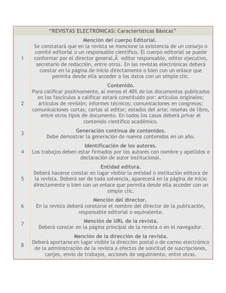 “REVISTAS ELECTRÓNICAS: Características Básicas”
1
Mención del cuerpo Editorial.
Se constatará que en la revista se mencione la existencia de un consejo o
comité editorial o un responsable científico. El cuerpo editorial se puede
conformar por el director general,Â editor responsable, editor ejecutivo,
secretario de redacción, entre otros. En las revistas electrónicas deberá
constar en la página de inicio directamente o bien con un enlace que
permita desde ella acceder a los datos con un simple clic.
2
Contenido.
Para calificar positivamente, al menos el 40% de los documentos publicados
en los fascículos a calificar estará constituido por: artículos originales;
artículos de revisión; informes técnicos; comunicaciones en congresos;
comunicaciones cortas; cartas al editor; estados del arte; reseñas de libro,
entre otros tipos de documento. En todos los casos deberá privar el
contenido científico académico.
3
Generación continua de contenidos.
Debe demostrar la generación de nuevos contenidos en un año.
4
Identificación de los autores.
Los trabajos deben estar firmados por los autores con nombre y apellidos o
declaración de autor institucional.
5
Entidad editora.
Deberá hacerse constar en lugar visible la entidad o institución editora de
la revista. Deberá ser de toda solvencia, aparecerá en la página de inicio
directamente o bien con un enlace que permita desde ella acceder con un
simple clic.
6
Mención del director.
En la revista deberá constarse el nombre del director de la publicación,
responsable editorial o equivalente.
7
Mención de URL de la revista.
Deberá constar en la página principal de la revista o en el navegador.
8
Mención de la dirección de la revista.
Deberá aportarse en lugar visible la dirección postal o de correo electrónico
de la administración de la revista a efectos de solicitud de suscripciones,
canjes, envío de trabajos, acciones de seguimiento, entre otras.
 