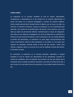 CONCLUSIÓN

La evaluación es un proceso mediante el cual se valoran capacidades,
competencias y desempeños en el ser humano en un contexto determinado, la
acción de evaluar es un ejercicio pedagógico y humano de carácter subjetivo,
donde resulta esencial tener claridad frente al objetivo que se busca con ella y su
intención en términos formativos, porque la evaluación es una oportunidad para
aprender y da cuenta de la transformación del alumno como persona, por lo que
debe ser objeto de permanente reflexión, transformación e incluso de indagación;
esto último es ser objeto de investigación con el fin de determinar su pertinencia e
influencia en las acciones formativas y cómo contribuye a dar una mirada diferente
al sentido del aprendizaje. La evaluación no pude seguir estructurándose para
medir conocimientos, tampoco debe plantearse un día antes, es una acción que
requiere ser planeada, asumida desde el inicio del año escolar y tener unos
criterios y objetivos claros, en procura de lo que he resaltado durante este escrito,
a formación humana.


En conclusión, la evaluación es un proceso planeado, sistemático e integral
mediante el cual se valoran los desempeños de los estudiantes, teniendo en
cuenta sus resultados, pero en especial, sus procesos. No hay que olvidar que la
evaluación está vinculada al quehacer educativo y por tanto al mundo de la vida, a
ese mundo en el cual está inmerso el educando y al que debe hacerle frente día a
día.




                                                                                        11
 
