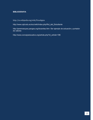 BIBLIOGRAFIA



http://es.wikipedia.org/wiki/Paradigma

http://www.utpl.edu.ec/ecc/wiki/index.php/Rol_del_Estudiante

http://peremarques.pangea.org/docentes.htm- Ser ejemplo de actuación y portador
de valores

http://www.concejoeducativo.org/article.php?id_article=186




                                                                                  13
 