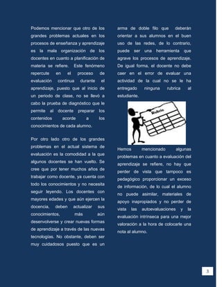 Podemos mencionar que otro de los                arma de doble filo que          deberán
grandes problemas actuales en los                orientar a sus alumnos en el buen
procesos de enseñanza y aprendizaje              uso de las redes, de lo contrario,
es la mala organización de los                   puede    ser    una   herramienta         que
docentes en cuanto a planificación de            agrave los procesos de aprendizaje.
materia se refiere.           Este fenómeno      De igual forma, el docente no debe
repercute        en      el     proceso    de    caer en el error de evaluar una
evaluación        continua       durante    el   actividad de la cual no se le ha
aprendizaje, puesto que al inicio de             entregado       ninguna     rubrica        al
un periodo de clase, no se llevó a               estudiante.
cabo la prueba de diagnóstico que le
permite     al    docente       preparar   los
contenidos            acorde        a      los
conocimientos de cada alumno.


Por otro lado otro de los grandes
problemas en el actual sistema de
                                                 Hemos          mencionado         algunas
evaluación es la comodidad a la que
                                                 problemas en cuanto a evaluación del
algunos docentes se han vuelto. Se
                                                 aprendizaje se refiere, no hay que
cree que por tener muchos años de
                                                 perder de vista que tampoco es
trabajar como docente, ya cuenta con
                                                 pedagógico proporcionar un exceso
todo los conocimientos y no necesita
                                                 de información, de lo cual el alumno
seguir leyendo. Los docentes con
                                                 no puede asimilar, materiales de
mayores edades y que aún ejercen la
                                                 apoyo inapropiados y no perder de
docencia,        deben        actualizar   sus
                                                 vista   las    autoevaluaciones       y    la
conocimientos,                más          aún
                                                 evaluación intrínseca para una mejor
desenvolverse y crear nuevas formas
                                                 valoración a la hora de colocarle una
de aprendizaje a través de las nuevas
                                                 nota al alumno.
tecnologías. No obstante, deben ser
muy cuidadosos puesto que es un




                                                                                                 3
 