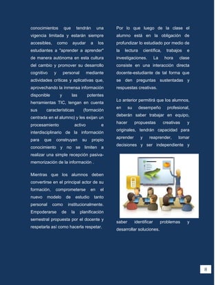 conocimientos          que        tendrán        una    Por lo que luego de la clase el
vigencia limitada y estarán siempre                     alumno está en la obligación de
accesibles,       como       ayudar         a     los   profundizar lo estudiado por medio de
estudiantes a "aprender a aprender"                     la   lectura        científica,    trabajos   e
de manera autónoma en esta cultura                      investigaciones.           La     hora    clase
del cambio y promover su desarrollo                     consiste en una interacción directa
cognitivo     y        personal        mediante         docente-estudiante de tal forma que
actividades críticas y aplicativas que,                 se den preguntas sustentadas y
aprovechando la inmensa información                     respuestas creativas.
disponible         y         las          potentes
                                                        Lo anterior permitirá que los alumnos,
herramientas TIC, tengan en cuenta
                                                        en      su     desempeño            profesional,
sus     características              (formación
                                                        deberán saber trabajar en equipo,
centrada en el alumno) y les exijan un
                                                        hacer        propuestas           creativas   y
procesamiento                 activo               e
                                                        originales, tendrán capacidad para
interdisciplinario de la información
                                                        aprender        y      reaprender,        tomar
para    que    construyan            su     propio
                                                        decisiones y ser independiente y
conocimiento y no se limiten a
realizar una simple recepción pasiva-
memorización de la información .

Mientras que los alumnos deben
convertirse en el principal actor de su
formación,     comprometerse                en     el
nuevo    modelo         de        estudio       tanto
personal      como       institucionalmente.
Empoderarse        de        la     planificación
semestral propuesta por el docente y
                                                        saber        identificar        problemas     y
respetarla así como hacerla respetar.
                                                        desarrollar soluciones.




                                                                                                           8
 