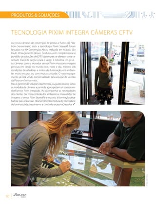 10
TECNOLOGIA PIXIM INTEGRA CÂMERAS CFTV
PRODUTOS & SOLUÇÕES
As novas câmeras de prevenção de perdas e furtos da Plas-
trom Sensormatic, com a tecnologia Pixim Seawolf, foram
lançadas na 46ª Convenção Abras, realizada em Atibaia, São
Paulo. O lançamento desses produtos vem complementar o
portfólio de soluções de CFTV da empresa e oferecer uma va-
riedade maior de opções para o varejo e indústria em geral.
As câmeras com o inovador sensor Pixim mostram imagens
precisas em cenas do mundo real, noite e dia, mesmo sob
condições desafiadoras e mistas de iluminação, em ambien-
tes muito escuros ou com muita claridade. O novo equipa-
mento já está sendo comercializado pela equipe de vendas
da Plastrom Sensormatic.
Para o gerente de Soluções da empresa, Augusto Alvarez, todos
os modelos de câmeras a partir de agora podem vir com o sen-
sível sensor Pixim integrado. “Ao acompanhar as necessidades
dos clientes por mais controle dos ambientes e mais nitidez de
imagens, o sensor Pixim Seawolf é a resposta à iluminação desa-
fiadora: para escuridão, obscurecimento, mistura de intensidade
de luminosidade, área interna e claridade excessiva”, ressalta.
FOTOS:SITEPIXIM
 