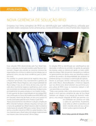 EDIÇÃO 05 11
ATUALIDADE
Essas soluções RFID, desenvolvidas pela Tyco Retail Solu-
tions e colocadas no mercado brasileiro pela Plastrom Sen-
sormatic, chegam para atender ao crescente interesse das
organizações em conhecer e adotar essa tecnologia, que se
apresenta como uma das fortes tendências para os próxi-
mos anos.
Por acreditar no grande potencial de negócios dessa área,
a Plastrom Sensormatic criou recentemente a gerência de
Soluções RFID e Novos Negócios, sob a responsabilidade de
Bruno Calaça. A seu ver, em menos de dois anos, esse mer-
cado deve movimentar negócios significativos, assim como
vem ocorrendo nos mercados internacionais há alguns anos,
principalmente nos países europeus e nos Estados Unidos.
O novo gerente da área é especializado em tecnologia RFID,
com certificação no Centro de Excelência em RFID (RFID CoE),
em Sorocaba, interior de São Paulo, um dos cinco centros no
mundo autorizados pela Electronic Product Code (EPC).
“Nosso posicionamento é de oferecer a solução completa de
RFID, incluindo hardware, software, etiquetas e serviços com
a marca de qualidade Tyco Retail Solutions, líder mundial na
implantação de soluções RFID para o varejo. Nossa missão é
sermos a escolha natural em RFID no varejo brasileiro. Esta-
mos trazendo para o Brasil toda a tecnologia implementada
nos maiores cases internacionais”, afirma Calaça.
As soluções RFID ou identificação por radiofrequência são
destinadas à melhoria do controle e da gestão da operação
da empresa, varejo ou indústria em geral, e à maior visibili-
dade de estoque. Além de permitir transparência e melhoria
no gerenciamento do cliente, entre seus benefícios estão o
aumento de vendas e da disponibilidade dos produtos no
ambiente de loja e no estoque e a diminuição de rupturas.
Dentre os principais clientes internacionais dessas solu-
ções estão Macy’s, BananaRepublic e American Apparel,
que nos últimos anos desenvolveram seus primeiros pro-
jetos piloto de RFID e que, no momento, realizam o roll-
-out para todas as suas lojas.
“Todas essas grandes redes norte-americanas entenderam
desde o início qual era a proposta de valor da Tyco Retail
Solutions em relação à sua solução de Inventory Intelli-
gence, uma solução integrada de RFID que permite a to-
tal visibilidade dos produtos em toda
a cadeia de suprimentos. Atualmente,
essas redes já colhem os benefícios de
terem investido antes de seus concor-
rentes”, avalia o gerente da área.
NOVA GERÊNCIA DE SOLUÇÃO RFID
Empresa traz linha completa de RFID ou identificação por radiofrequência, utilizada por
grandes redes varejistas norte-americanas, e está otimista com o crescimento dos negócios
Bruno Calaça, gerente de Soluções RFID.
 