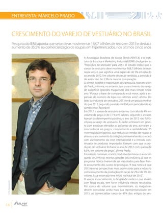 14
ENTREVISTA: MARCELO PRADO
CRESCIMENTO DO VAREJO DE VESTUÁRIO NO BRASIL
Pesquisa do IEMI aponta que setor deve movimentar 168,7 bilhões de reais em 2013 e destaca
aumento de 35,5% na comercialização de roupas em hipermercados, nos últimos cinco anos
A Associação Brasileira de Varejo Têxtil (ABVTEX) e o Insti-
tuto de Estudos e Marketing Industrial (IEMI) divulgaram as
“Projeções de Mercado” para 2013. O estudo indica que o
varejo de vestuário deve movimentar 168,7 bilhões de reais
nesse ano, o que significa uma expansão de 5% em relação
ao ano de 2012. Em volume de peças vendidas, a previsão é
de acréscimo de 3,3% na mesma comparação.
O diretor do IEMI e responsável pela pesquisa, Marcelo Villin
do Prado, informa, no entanto, que o crescimento do varejo
de superfície (grandes magazines) será mais tímido nesse
ano. “Porque a base de comparação está maior, após a ex-
pansão do número de lojas nos últimos anos”, afirma. Do
lado da indústria de vestuário, 2013 será um pouco melhor
do que 2012, segundo previsão do IEMI, em parte devido ao
câmbio mais favorável.
Em 2012, o varejo de vestuário encerrou com alta de 4% em
volume de peças e de 7,1% em valores, segundo o estudo.
Apesar do desempenho positivo, o ano de 2012 não foi fá-
cil para o varejo de vestuário. As redes entraram em janei-
ro com estoques elevados e, ao longo do ano, acirraram a
concorrência em preços, comprimindo a rentabilidade. “O
inverno pouco rigoroso, que reduziu as vendas de roupas e
atrasou o escoamento da coleção primavera/verão; o receio
com alastramento da crise internacional e a entrada con-
tinuada de produtos importados fizeram com que a pro-
dução de vestuário fechasse o ano de 2012 com queda de
6,5%, em volume de peças”, afirma Prado.
Em valores nominais, o setor produtivo terminou o ano com
queda de 2,9% nas receitas geradas pela indústria, já que os
preços na fábrica tiveram de ser reajustados para fazer fren-
te ao aumento dos custos de produção.“A boa notícia é que
2013 reserva perspectivas mais promissoras para a indústria
como o aumento da produção em peças de 2% e de 5% em
valores. Essa retomada teve início no Natal de 2012”.
O varejo, especialmente, o de grandes redes e que atuam
com larga escala, tem forte influência nesses resultados.
Por conta do volume que movimentam, os magazines
devem consolidar ainda mais sua representatividade em
2013, ao comercializar cerca de 45% dos artigos de ves-
FOTO:DIVULGAÇÃO
 