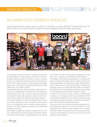 18
O mercado de varejo de nicho foi a opção para a abertura
das lojas WQSurf e Board Session, com foco nos aficiona-
dos pelos esportes radicais, a tribo dos surfistas e skatistas.
Nas lojas, um repertório multimarcas reúne as principais gri-
fes de surfe e skate, nacionais e internacionais, como Reef,
Hang Loose, Rusty, Volcom, Quicksilver, Roxy, Rip Curl, MCD,
Oakley, Vans, Lost, Globe e Hurley.
“Variedade de produtos, design das lojas, ótimo relaciona-
mento com colaboradores e excelência no atendimento a
clientes fizeram com que as lojas se tornassem referência
no segmento moda surfe e esportes radicais no Rio de Ja-
neiro”, afirma o diretor das lojas, Marcelo Brígido Plaisant.
Com longa experiência no setor de varejo, Plaisant iniciou
sua carreira profissional como vendedor de loja esporti-
va em um shopping da zona sul carioca, depois passou a
gerente e em 2005 inaugurou a própria loja, no Madureira
Shopping, zona norte.
Estava dada a largada para realizar o grande sonho de ter
uma rede de lojas de roupas focada em esportes radicais.
Conhecedor do mercado, o empreendedor foi aos poucos
construindo sua rede de lojas, tendo inaugurado, em sete
anos, mais 21 lojas das marcas WQSurf e Board Session.
A estratégia comercial do grupo baseou-se na abertura de
lojas em shoppings da região norte da cidade, carente de um
varejo especializado que oferecesse roupas de grifes famo-
sas. Nos últimos anos, a rede tem expandido suas lojas tam-
bém para as zonas sul e oeste, além de cidades como Niterói.
Até o final de 2012, a rede planejava inaugurar mais uma loja,
no Park Shopping Campo Grande, zona oeste carioca.
A política de recursos humanos também é diferenciada
no grupo. A contratação de jovens, que preferencialmente
nunca tenham trabalhado, é um requisito importante para
a formação da equipe de vendas, e o objetivo é que apren-
dam sob a filosofia de trabalho da empresa.
“Investimos muito em treinamento de nossa equipe de ven-
das. Valorizamos cada um de nossos funcionários. E nossos
vendedores são a alma de nosso negócio. Por isso, desen-
volvemos treinamento para formar uma equipe de primei-
ra, que tenha percepção de nossos clientes e da cultura da
empresa”, declara Plaisant.
VAREJO DE CONFECÇÃO
NA ONDA DOS ESPORTES RADICAIS
Especializadas em roupas para surfistas e skatistas, as lojas WQSurf e Board Session fa-
zem moda no Rio de Janeiro e aderem às tecnologias de prevenção de perdas
FOTO:DIVULGAÇÃO
 