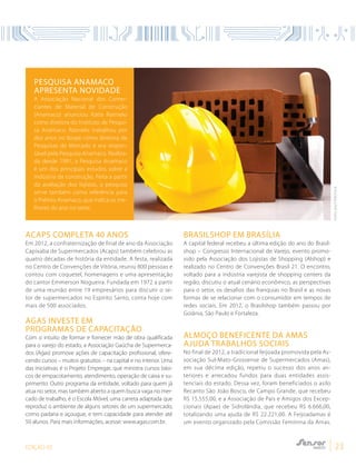 EDIÇÃO 05 23
Pesquisa Anamaco
apresenta novidade
A Associação Nacional dos Comer-
ciantes de Material de Construção
(Anamaco) anunciou Katia Ratnieks
como diretora do Instituto de Pesqui-
sa Anamaco. Ratnieks trabalhou por
dez anos no Ibope como diretora de
Pesquisas de Mercado e era respon-
sável pela Pesquisa Anamaco. Realiza-
da desde 1991, a Pesquisa Anamaco
é um dos principais estudos sobre a
indústria da construção. Feita a partir
da avaliação dos lojistas, a pesquisa
serve também como referência para
o Prêmio Anamaco, que indica os me-
lhores do ano no setor.
Acaps completa 40 anos
Em 2012, a confraternização de final de ano da Associação
Capixaba de Supermercados (Acaps) também celebrou as
quatro décadas de história da entidade. A festa, realizada
no Centro de Convenções de Vitória, reuniu 800 pessoas e
contou com coquetel, homenagens e uma apresentação
do cantor Emmerson Nogueira. Fundada em 1972 a partir
de uma reunião entre 19 empresários para discutir o se-
tor de supermercados no Espírito Santo, conta hoje com
mais de 500 associados.
Agas investe em
programas de capacitação
Com o intuito de formar e fornecer mão de obra qualificada
para o varejo do estado, a Associação Gaúcha de Supermerca-
dos (Agas) promove ações de capacitação profissional, ofere-
cendo cursos – muitos gratuitos – na capital e no interior. Uma
das iniciativas é o Projeto Empregar, que ministra cursos bási-
cos de empacotamento, atendimento, operação de caixa e su-
primento. Outro programa da entidade, voltado para quem já
atua no setor, mas também aberto a quem busca vaga no mer-
cado de trabalho, é o Escola Móvel, uma carreta adaptada que
reproduz o ambiente de alguns setores de um supermercado,
como padaria e açougue, e tem capacidade para atender até
50 alunos. Para mais informações, acesse: www.agas.com.br.
Brasilshop em Brasília
A capital federal recebeu a última edição do ano do Brasil-
shop – Congresso Internacional de Varejo, evento promo-
vido pela Associação dos Lojistas de Shopping (Alshop) e
realizado no Centro de Convenções Brasil 21. O encontro,
voltado para a indústria varejista de shopping centers da
região, discutiu o atual cenário econômico, as perspectivas
para o setor, os desafios das franquias no Brasil e as novas
formas de se relacionar com o consumidor em tempos de
redes sociais. Em 2012, o Brasilshop também passou por
Goiânia, São Paulo e Fortaleza.
Almoço beneficente da Amas
ajuda trabalhos sociais
No final de 2012, a tradicional feijoada promovida pela As-
sociação Sul-Mato-Grossense de Supermercados (Amas),
em sua décima edição, repetiu o sucesso dos anos an-
teriores e arrecadou fundos para duas entidades assis-
tenciais do estado. Dessa vez, foram beneficiados o asilo
Recanto São João Bosco, de Campo Grande, que recebeu
R$ 15.555,00, e a Associação de Pais e Amigos dos Excep-
cionais (Apae) de Sidrolândia, que recebeu R$ 6.666,00,
totalizando uma ajuda de R$ 22.221,00. A Feijoadamas é
um evento organizado pela Comissão Feminina da Amas.
FOTO:SHUTTERSTOCK
 