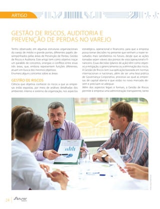 24
GESTÃO DE RISCOS, AUDITORIA E
PREVENÇÃO DE PERDAS NO VAREJO
ARTIGO
Tenho observado, em algumas estruturas organizacionais
do varejo de médio e grande portes, diferentes papéis de-
sempenhados pelas áreas de Prevenção de Perdas, Gestão
de Riscos e Auditoria. Este artigo tem como objetivo traçar
um paralelo de conceitos, sinergias e conflitos entre essas
três áreas, que, embora representem funções diferentes,
atuam em busca dos mesmos objetivos.
Enumero alguns conceitos sobre as áreas:
GESTÃO DE RISCOS
Ciência que objetiva conhecer os riscos a que as empre-
sas estão expostas, por meio de análises detalhadas dos
ambientes interno e externo da organização, nos aspectos
estratégico, operacional e financeiro, para que a empresa
possa tomar decisões no presente que venham a trazer re-
sultados mais satisfatórios no futuro, desde que as ações
tomadas sejam viáveis dos pontos de vista operacional e fi-
nanceiro. Essas decisões (planos de ação) têm como objeti-
vo a mitigação, o gerenciamento ou a eliminação dos riscos.
A Gestão de Riscos tem sua aplicação baseada em normas
internacionais e nacionais, além de ser uma boa prática
de Governança Corporativa, processo ao qual as empre-
sas de capital aberto e que estão no novo mercado de-
vem e precisam se adequar.
Além dos aspectos legais e formais, a Gestão de Riscos
permite à empresa uma administração transparente, tanto
FOTO:SHUTTERSTOCK
 