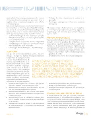 EDIÇÃO 05 25
dos resultados financeiros quanto dos controles internos,
diminuindo as incertezas e surpresas que podem afetar os
negócios e levar a resultados indesejados, como o fecha-
mento da empresa.
Pelo aspecto legal, a área deve possuir diretoria independen-
te, reportando-se ao Presidente, Conselho de Administração
e/ou Comitê de Auditoria. Tem atividade de staff e, portanto,
não deve fazer parte do processo interno da organização,
sendo responsável pelas seguintes atividades internas:
•	 Auxílio na identificação de riscos inerentes às operações
•	 Definição de metodologia para mensuração e sistemáti-
ca de acompanhamento
•	 Acompanhamento das operações de forma independente
•	 Avaliação do grau de exposição e garantia de que os li-
mites estabelecidos sejam observados
•	 Comunicação dos resultados para a alta administração
AUDITORIA
Área que tem como responsabilidade auxiliar a alta admi-
nistração a alcançar seus objetivos estratégicos e operacio-
nais por meio do acompanhamento
e revisão das atividades internas da
empresa, objetivando avaliar se es-
tão em conformidade com as políti-
cas internas, resoluções e legislação.
Assim como a Gestão de Riscos, a
Auditoria Interna é mais uma função
assessorial que de linha e, principal-
mente, independente, para que te-
nha liberdade para revisar e avaliar as
normas, os planos, procedimentos,
registros e recomendar melhorias.
As atividades da área de Auditoria são:
•	 Revisão, avaliação da eficácia, suficiência e aplicação dos
controles contábeis, financeiros e operacionais
•	 Determinação da extensão do cumprimento das nor-
mas, dos planos e procedimentos vigentes
•	 Determinação da extensão dos controles sobre a exis-
tência dos ativos da empresa e da sua proteção contra
todo tipo de perda
•	 Determinação do grau de confiança das informações e
dados contábeis e de outra natureza, preparados den-
tro da empresa
•	 Avaliação da qualidade alcançada na execução de tare-
fas determinadas para o cumprimento das respectivas
responsabilidades
•	 Avaliação dos riscos estratégicos e de negócio da or-
ganização
•	 Auxílio para a companhia melhorar seus processos
de negócio
Pela independência, a Auditoria Interna não deve plane-
jar nem implantar procedimentos, escriturar registros ou
ter participação em atividades que, normalmente, deve
revisar e avaliar.
PREVENÇÃO DE PERDAS
Área responsável pelo gerenciamento e monitoramento das
atividades corporativas geradoras das perdas físicas, finan-
ceiras, rupturas e quebras operacionais. Possui papel seme-
lhante à área de Controles Internos, pois implementa pro-
cessos para garantir que as perdas tenham o menor impacto
possível sobre os negócios. Suas principais atividades são:
•	 Mapeamento, revisão e implementação dos processos
geradores de perdas
•	 Criação e monitoramento dos indicadores de perdas
•	 Realização de treinamentos dos processos internos
•	 Avaliação de investimentos em tecnologias
•	 Realização de auditorias preventivas nos processos ge-
radores de perdas
PONTOS SIMILARES ENTRE AS ÁREAS
As três são áreas de staff, isto é, que não fazem parte de for-
ma direta da operação, embora a Prevenção de Perdas pos-
sua algumas atividades operacionais dentro das lojas, como
a participação no processo de recebimento de mercadorias.
Também realizam testes nos controles, objetivando a iden-
tificação de não conformidades. Para tanto, geralmente
utilizam a mesma metodologia de auditoria, por meio da
Assim como a Gestão de Riscos,
a Auditoria Interna é mais uma
função assessorial que de linha e,
principalmente, independente, para que
tenha liberdade para revisar e avaliar
as normas, os planos, procedimentos,
registros e recomendar melhorias
 