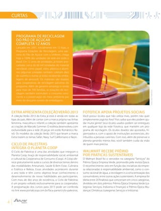 4
Programa de reciclagem
do Pão de Açúcar
completa 12 anos
Lançado em 2001, inicialmente em 12 lojas, o
Programa Estações de Reciclagem, uma par-
ceria do Pão de Açúcar com a Unilever, chega
hoje a 100% das unidades da rede em todo o
Brasil. Em 12 anos de atividades, já foram arre-
cadadas cerca de 60 mil toneladas de material
reciclável, como papel, vidro, plástico e alumí-
nio (algumas unidades também coletam óleo
de cozinha e outras já estão recebendo emba-
lagens de aerossol). Os materiais são doados
para cooperativas de reciclagem parceiras do
programa. Além de gerarem emprego e renda
para mais de 700 famílias, as estações de reci-
clagem também estimulam o consumo cons-
ciente e a preservação do meio ambiente por
meio do descarte correto de embalagens.
CURTAS
Extra apresenta coleçãoVerão 2013
A coleção Verão 2013 do Extra já está à venda em todas as
lojas do país. Além de contar com a marca própria nas linhas
feminina, masculina e infantil, a coleção também apresenta
as criações de Marcelo Sommer. O estilista desenvolveu com
exclusividade para a rede 20 peças em estilo Romântico Re-
trô. Os modelos da coleção Verão 2013 que levam a marca
Extra trazem os temas Safári, Navy, Surf Californiano e Neon.
CICLO DE PALESTRAS
INTEGRA O PLANETA COOP
O Ciclo de Palestras é uma das atividades que integram o
Planeta Coop, braço de responsabilidade social, ambiental
e cultural da Cooperativa de Consumo (Coop). A Coop ofe-
rece gratuitamente aulas e cursos de diversos temas dentro
das modalidades Artesanato, Saúde & Bem Estar, Culinária
e Estética e Beleza. Essas atividades acontecem durante
o ano todo e têm como objetivo levar conhecimento e
desenvolvimento de novas habilidades aos participantes.
Com mais de dez anos de existência, o Ciclo de Palestras
é um projeto voltado exclusivamente para os cooperados.
A programação dos cursos para 2013 pode ser conferida
no link www.portalcoop.com.br/faca-parte/ciclo-palestras.
Fototica apoia projetos sociais
Você possui óculos que não utiliza mais, porém não quer
simplesmente jogá-los fora? Pois saiba que eles podem aju-
dar muita gente! Seus óculos usados podem ser entregues
em qualquer loja da rede Fototica, que mantém um pro-
grama de reciclagem. Os óculos doados são ajustados, hi-
gienizados e, com o apoio de instituições assistenciais, dis-
tribuídos a pessoas carentes. Com isso, além de preservar o
planeta gerando menos lixo, você também cuida da visão
de quem mais precisa.
Walmart recebe prêmio
por práticas sustentáveis
O Walmart Brasil foi o vencedor na categoria “Serviços” do
Prêmio Época Empresa Verde, promovido pela revista Época.
O reconhecimento veio em função das iniciativas da empre-
sa relacionadas à responsabilidade ambiental, como o con-
sumo racional de água, a reciclagem e a conscientização dos
consumidores, entre outras ações sustentáveis. A empresa foi
eleita entre 20 finalistas que concorriam em cinco categorias,
divididas em dois prêmios: Prêmio Época Empresa Verde (ca-
tegorias Serviços, Indústria e Finanças) e Prêmio Época Mu-
danças Climáticas (categorias Serviços e Indústria).
FOTO:SHUTTERSTOCK
 