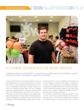6
O CHARME DO MERCADO DE MODA INFANTIL
CASO DE SUCESSO
A francesa EPK investe no mercado brasileiro e traz sua
marca global para os principais centros do país. Presente
em 14 países, a marca chegou ao Brasil há um ano e meio,
com a inauguração de duas lojas na cidade do Rio de Ja-
neiro, nos shoppings Fashion Mall e Rio Sul. A empresa
segue um audacioso plano de expansão e pretende abrir
pelo menos 80 lojas próprias nos próximos cinco anos.
“Trouxemos um conceito inovador, com um espaço dedi-
cado exclusivamente à moda infantil, oferecendo preço,
design e qualidade em operações médias de 200 metros
quadrados”, relata Rodrigo Moret, diretor da EPK no Bra-
sil. Com mais de 15 anos de experiência internacional na
venda de roupas e acessórios para bebês e crianças até
14 anos, a EPK trouxe para os consumidores brasileiros o
conceito de qualidade de produtos com base nas tendên-
cias de moda internacionais, segundo uma visão ampla
de butiques, com lojas instaladas em grandes centros co-
merciais, mas com preços acessíveis.
Por acreditar no potencial do mercado brasileiro, ainda
em 2011, no primeiro ano de atividade, a empresa abriu
mais duas lojas, no Via Parque e Plaza Niterói. E o plano
de expansão segue a um ritmo forte: até o início de
Instalada no Brasil no final de 2011, a marca francesa EPK pretende abrir 80 lojas nos pró-
ximos cinco anos e conquistar os baixinhos brasileiros
FOTO:DIVULGAÇÃO
 