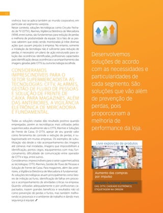 12
vivência. Isso se aplica também ao mundo corporativo, em
particular ao segmento varejista.
Nesse contexto, soluções tecnológicas como Circuito Fecha-
do de TV (CFTV), Alarmes, Vigilância Eletrônica de Mercadoria
(VEM), entre outras, são fundamentais para redução de perdas
e melhoria de produtividade da equipe. Só o fato de as pes-
soas saberem que estão sendo monitoradas já inibe diversas
ações que causam prejuízo à empresa. No entanto, somente
a instalação da tecnologia não é suficiente para redução de
perdas; é necessário um plano de ação estruturado para so-
lução das ocorrências identificadas, profissionais capacitados
para identificação dessas ocorrências e acompanhamento das
imagens geradas pelo CFTV ou outra tecnologia escolhida.
Todas as soluções citadas dão resultado positivo quando
empregadas, porém as tecnológicas mais utilizadas pelos
supermercados atualmente são o CFTV, Alarmes e Soluções
de Frente de Caixa. O CFTV, apesar de seu grande valor
como ferramenta de controle e redução de perdas, é su-
baproveitado em muitas empresas. Os exemplos de subu-
tilização vão desde o não acompanhamento das imagens
até câmeras mal instaladas, imagens que impossibilitam a
identificação, pontos cegos, equipamentos com mau fun-
cionamento, dificuldade de comunicação entre operador
de CFTV e loja, entre outros.
Consideramos imprescindíveis para o setor supermercadista
as tecnologias: CFTV, Alarmes, Gestão de Fluxo de Pessoas e
Solução de Frente de Caixa. Para magazines, além das ante-
riores, a Vigilância Eletrônica de Mercadoria é fundamental.
As soluções tecnológicas atuam principalmente como fato-
res de inibição ao furto, identificação de falhas em proces-
sos e acompanhamento de atividades críticas na empresa.
Quando utilizadas adequadamente e por profissionais ca-
pacitados, trazem grandes benefícios e resultados não só
como prevenção de perdas e furtos, mas também melho-
rando os processos e o ambiente de trabalho e dando mais
segurança à equipe.
Consideramos
imprescindíveis para o
setor supermercadista as
tecnologias: CFTV, Alarmes,
Gestão de Fluxo de Pessoas
e Solução de Frente de
Caixa. Para magazines, além
das anteriores, a Vigilância
Eletrônica de Mercadoria
é fundamental.
Desenvolvemos
soluções de acordo
com as necessidades e
particularidades de
cada segmento. São
soluções que vão além
de prevenção de
perdas, pois
proporcionam a
melhoria de
performance da loja.
Aumento das compras
por impulso
Livre exposição de produtos
SOLUÇÕES PLASTROM SENSORMATIC
EAS, CFTV, CADEADO ELETRÔNICO,
ETIQUETAGEM NA ORIGEM
 