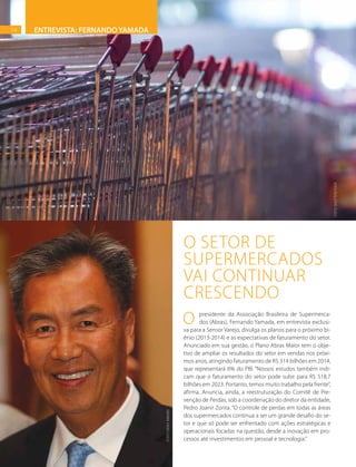 14
FOTO:SHUTTERSTOCK
O presidente da Associação Brasileira de Supermerca-
dos (Abras), Fernando Yamada, em entrevista exclusi-
va para a Sensor Varejo, divulga os planos para o próximo bi-
ênio (2013-2014) e as expectativas de faturamento do setor.
Anunciado em sua gestão, o Plano Abras Maior tem o obje-
tivo de ampliar os resultados do setor em vendas nos próxi-
mos anos, atingindo faturamento de R$ 314 bilhões em 2014,
que representará 6% do PIB. “Nossos estudos também indi-
cam que o faturamento do setor pode subir para R$ 518,7
bilhões em 2023. Portanto, temos muito trabalho pela frente”,
afirma. Anuncia, ainda, a reestruturação do Comitê de Pre-
venção de Perdas, sob a coordenação do diretor da entidade,
Pedro Joanir Zonta. “O controle de perdas em todas as áreas
dos supermercados continua a ser um grande desafio do se-
tor e que só pode ser enfrentado com ações estratégicas e
operacionais focadas na questão, desde a inovação em pro-
cessos até investimentos em pessoal e tecnologia.”
O SETOR DE
SUPERMERCADOS
VAI CONTINUAR
CRESCENDO
ENTREVISTA: FERNANDO YAMADA14
FOTO:DenisRibeiro
 