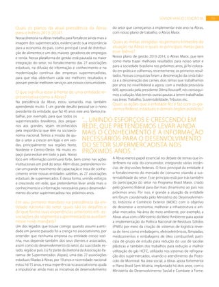 15SENSOR VAREJO | EDIÇÃO 06
Quais os planos da atual presidência da Abras
para o biênio 2013-2014?
Nossa diretoria na Abras trabalha para fortalecer ainda mais a
imagem dos supermercados, evidenciando sua importância
para a economia do país, como principal canal de distribui-
ção de alimentos e um dos maiores geradores de empregos
e renda. Nossa plataforma de gestão está pautada na maior
integração do setor, no fortalecimento das 27 associações
estaduais, na difusão de informação e conhecimento e na
modernização contínua das empresas supermercadistas,
para que elas obtenham cada vez melhores resultados e
possam prestar melhores serviços aos nossos consumidores.
O que significa estar à frente de uma entidade re-
presentativa como a Abras?
Na presidência da Abras, estou somando, mas também
aprendendo muito. É um grande desafio pessoal ser o nono
presidente da entidade, que faz 45 anos este ano. Vamos tra-
balhar, por exemplo, para que todos os
supermercados brasileiros, dos peque-
nos aos grandes, sejam reconhecidos
pela importância que têm na socioeco-
nomia nacional. Temos a missão de aju-
dar o setor a crescer em lojas e em ven-
das, principalmente nas regiões Norte,
Nordeste e Centro-Oeste. Há muito es-
paço para evoluir em todo o país. Nosso
foco em informação continuará forte, bem como nas ações
institucionais em prol do setor. Além disso, pretendemos ini-
ciar um grande movimento de capacitação e troca de conhe-
cimento entre nossas entidades satélites, as 27 associações
estaduais de supermercados. É dessa forma, unindo esforços
e crescendo em rede, que pretendemos levar ainda mais o
conhecimento e a informação necessários para o desenvolvi-
mento do setor supermercadista nos próximos anos.
Em seu primeiro mandato na presidência da en-
tidade nacional do setor, quais são os desafios e
de que forma suas experiências anteriores em as-
sociações do segmento supermercadista auxiliam
nesse novo mandato?
Um dos legados que trouxe comigo quando assumi a enti-
dade em janeiro passado foi a crença no associativismo, por
entender que nenhuma empresa ou entidade cresce sozi-
nha, mas depende também dos seus clientes e associados,
assim como do desenvolvimento do setor, da sua cidade, es-
tado, região e país. Eu fiz parte da diretoria da Associação Pa-
raense de Supermercados (Aspas), uma das 27 associações
estaduais filiadas à Abras, por 19 anos e na entidade nacional
estou há 15 anos, e essa experiência no associativismo ajuda
a impulsionar ainda mais as iniciativas de desenvolvimento
do setor que começamos a implementar este ano na Abras,
com nosso plano de trabalho, o Abras Maior.
Quais as metas atingidas no primeiro trimestre de
atuação na Abras e quais as principais metas para
esse biênio?
Nosso plano de gestão 2013-2014, o Abras Maior, que tem
como meta trazer melhores resultados para nosso setor e
para a sociedade brasileira nos próximos anos, já foi coloca-
do em prática e colhemos, recentemente, os primeiros resul-
tados. Nossas conquistas foram a desoneração da cesta bási-
ca e a desoneração das carnes, dois temas que trabalhamos
por anos no nível federal e agora, com a medida provisória
609, aprovada pela presidente Dilma Rousseff, nós consegui-
mos a solução. Mas temos outras pautas a serem trabalhadas
nas áreas: Trabalho, Sustentabilidade, Tributos etc.
Quais as ações que a entidade fez e faz com os go-
vernos federal, estaduais e demais órgãos públicos?
A Abras exerce papel essencial no debate de temas que in-
terferem na vida do consumidor, integrando várias instân-
cias de discussões federais. O foco principal da entidade é
o fortalecimento do mercado de consumo visando a sus-
tentabilidade do setor. Esse princípio está por trás também
da participação do setor no Programa Brasil Maior, criado
pelo governo federal para dar mais dinamismo ao país nos
próximos anos. Por isso, é grande a atuação da entidade
em fórum coordenado pelo Ministério do Desenvolvimen-
to, Indústria e Comércio Exterior (MDIC) com o objetivo
de desonerar a economia, melhorar a infraestrutura e am-
pliar mercados. Na área de meio ambiente, por exemplo, a
Abras atua com o Ministério do Meio Ambiente para apoiar
a implementação da Política Nacional de Resíduos Sólidos
(PNRS) por meio da criação de sistemas de logística rever-
sa de itens como embalagens, eletroeletrônicos, lâmpadas,
medicamentos e embalagens de óleo combustível; parti-
cipa de grupo de estudo para redução do uso de sacolas
plásticas e também dos trabalhos para redução e melhor
utilização do gás HCFC, utilizado nos sistemas de refrigera-
ção dos supermercados, visando o atendimento do Proto-
colo de Montreal. Na área social, a Abras apoia fortemente
o Plano Brasil Sem Miséria, implantado há dois anos, com o
Ministério do Desenvolvimento Social e Combate à Fome.
“... unindo esforços e crescendo em
rede, que pretendemos levar ainda
mais o conhecimento e a informação
necessários para o desenvolvimento
do setor supermercadista nos
próximos anos. ”
 