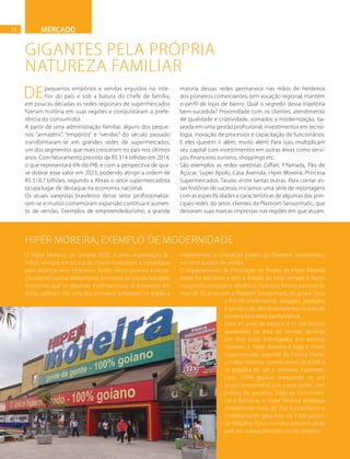 18
GIGANTES PELA PRÓPRIA
NATUREZA FAMILIAR
Depequenos empórios e vendas erguidos no inte-
rior do país e sob a batuta do chefe de família,
em poucas décadas as redes regionais de supermercados
fizeram história em suas regiões e conquistaram a prefe-
rência do consumidor.
A partir de uma administração familiar, alguns dos peque-
nos “armazéns”, “empórios” e “vendas” do século passado
transformaram-se em grandes redes de supermercados,
um dos segmentos que mais cresceram no país nos últimos
anos. Com faturamento previsto de R$ 314 bilhões em 2014,
o que representará 6% do PIB, e com a perspectiva de qua-
se dobrar esse valor em 2023, podendo atingir a ordem de
R$ 518,7 bilhões, segundo a Abras, o setor supermercadista
ocupa lugar de destaque na economia nacional.
Os atuais varejistas brasileiros desse setor profissionaliza-
ram-se e muitos comemoram expansão contínua e aumen-
to de vendas. Exemplos de empreendedorismo, a grande
maioria dessas redes permanece nas mãos de herdeiros
dos pioneiros comerciantes, tem vocação regional, mantém
o perfil de lojas de bairro. Qual o segredo dessa trajetória
bem-sucedida? Proximidade com os clientes, atendimento
de qualidade e criatividade, somados a modernização, ba-
seada em uma gestão profissional, investimentos em tecno-
logia, inovação de processos e capacitação de funcionários.
E eles querem ir além, muito além! Para isso, multiplicam
seu capital com investimentos em outras áreas como servi-
ços, financeiro, turismo, shoppings etc.
São exemplos as redes varejistas Zaffari, Y.Yamada, Pão de
Açúcar, Super Apolo, Casa Avenida, Hiper Moreira, Princesa
Supermercados, Tauste, entre tantas outras. Para contar es-
sas histórias de sucesso, iniciamos uma série de reportagens
com as especificidades e características de algumas das prin-
cipais redes do setor, clientes da Plastrom Sensormatic, que
deixaram suas marcas impressas nas regiões em que atuam.
MERCADO
O Hiper Moreira, de Goiânia (GO), é uma organização fa-
miliar, sempre em busca de novos horizontes e estratégias
para alcançar seus objetivos. Assim, tanto procura a inova-
ção como a aplica diariamente, por meio do uso de soluções
modernas que só algumas multinacionais, já presentes em
Goiás, utilizam. Foi uma das primeiras empresas na região a
implementar o CheckOut Expert da Plastrom Sensormatic
em seus pontos de venda.
O departamento de Prevenção de Perdas do Hiper Moreira
existe há três anos e tem a missão de estar sempre à frente
no quesito inovação e eficiência. Para isso, firmou parceria de
mais de 13 anos com a Plastrom Sensormatic, do grupo Tyco,
a fim de implementar soluções, produtos
e serviços de alto desempenho na área de
prevenção e store performance.
Com 41 anos de história e 11 mil metros
quadrados de área de vendas, dividida
em dois pisos interligados por esteiras
rolantes, o Hiper Moreira é hoje o maior
hipermercado regional do Centro-Oeste,
um dos maiores contribuintes do ICMS e
se orgulha de ser o primeiro hipermer-
cado 100% goiano. Integrante de um
grupo empresarial que conta ainda com
postos de gasolina, lojas de conveniên-
cia e farmácia, o Hiper Moreira emprega
diretamente mais de 700 funcionários e
indiretamente gera mais de 1.500 postos
de trabalho. Possui o maior percentual do
país em transações com cartão próprio.
HIPER MOREIRA, EXEMPLO DE MODERNIDADE
FOTO:DIVULGAÇÃO
 