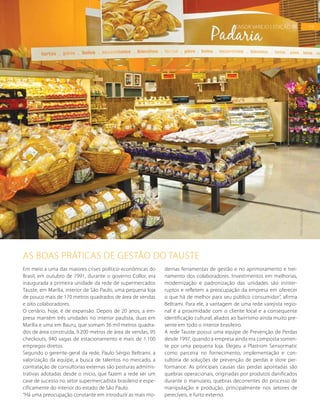 19SENSOR VAREJO | EDIÇÃO 06
Em meio a uma das maiores crises político-econômicas do
Brasil, em outubro de 1991, durante o governo Collor, era
inaugurada a primeira unidade da rede de supermercados
Tauste, em Marília, interior de São Paulo, uma pequena loja
de pouco mais de 170 metros quadrados de área de vendas
e oito colaboradores.
O cenário, hoje, é de expansão. Depois de 20 anos, a em-
presa mantém três unidades no interior paulista, duas em
Marília e uma em Bauru, que somam 36 mil metros quadra-
dos de área construída, 9.200 metros de área de vendas, 95
checkouts, 940 vagas de estacionamento e mais de 1.100
empregos diretos.
Segundo o gerente-geral da rede, Paulo Sérgio Beltrami, a
valorização da equipe, a busca de talentos no mercado, a
contratação de consultorias externas são posturas adminis-
trativas adotadas desde o início, que fazem a rede ser um
case de sucesso no setor supermercadista brasileiro e espe-
cificamente do interior do estado de São Paulo.
“Há uma preocupação constante em introduzir as mais mo-
dernas ferramentas de gestão e no aprimoramento e trei-
namento dos colaboradores. Investimentos em melhorias,
modernização e padronização das unidades são ininter-
ruptos e refletem a preocupação da empresa em oferecer
o que há de melhor para seu público consumidor”, afirma
Beltrami. Para ele, a vantagem de uma rede varejista regio-
nal é a proximidade com o cliente local e a consequente
identificação cultural, aliados ao bairrismo ainda muito pre-
sente em todo o interior brasileiro.
A rede Tauste possui uma equipe de Prevenção de Perdas
desde 1997, quando a empresa ainda era composta somen-
te por uma pequena loja. Elegeu a Plastrom Sensormatic
como parceira no fornecimento, implementação e con-
sultoria de soluções de prevenção de perdas e store per-
formance. As principais causas das perdas apontadas são
quebras operacionais, originadas por produtos danificados
durante o manuseio, quebras decorrentes do processo de
manipulação e produção, principalmente nos setores de
perecíveis, e furto externo.
AS BOAS PRÁTICAS DE GESTÃO DO TAUSTE
19SENSOR VAREJO | EDIÇÃO 06
FOTO:DIVULGAÇÃO
 